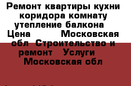 Ремонт квартиры кухни коридора комнату утепление балкона › Цена ­ 110 - Московская обл. Строительство и ремонт » Услуги   . Московская обл.